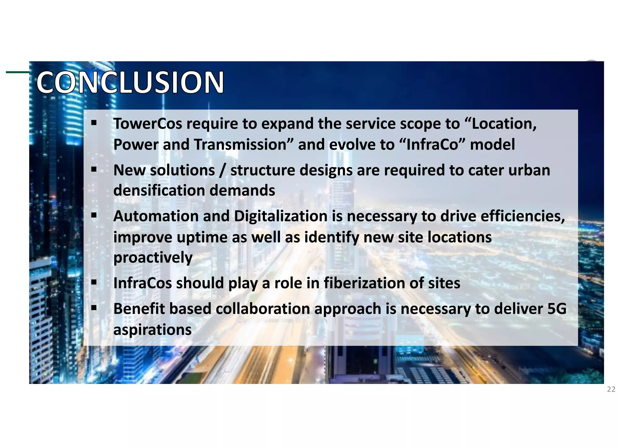 22
§ TowerCos require to expand the service scope to “Location,
Power and Transmission” and evolve to “InfraCo” model
§ New solutions / structure designs are required to cater urban
densification demands
§ Automation and Digitalization is necessary to drive efficiencies,
improve uptime as well as identify new site locations
proactively
§ InfraCos should play a role in fiberization of sites
§ Benefit based collaboration approach is necessary to deliver 5G
aspirations
 