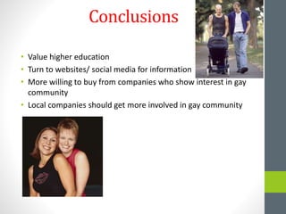 Conclusions
• Value higher education
• Turn to websites/ social media for information
• More willing to buy from companies who show interest in gay
community
• Local companies should get more involved in gay community
 