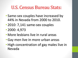 U.S. Census Bureau Stats:
• Same-sex couples have increased by
44% in Nevada from 2000 to 2010.
• 2010: 7,141 same-sex couples
• 2000: 4,973
• More lesbians live in rural areas
• Gay men live in more urban areas
• High concentration of gay males live in
Nevada
 