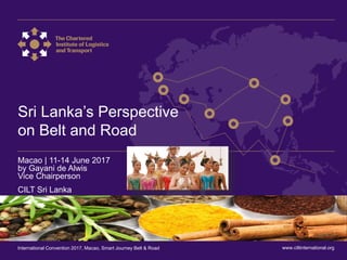 International Convention 2017 Macao
Sri Lanka’s Perspective
on Belt and Road
Macao | 11-14 June 2017
by Gayani de Alwis
Vice Chairperson
CILT Sri Lanka
www.ciltinternational.orgInternational Convention 2017, Macao, Smart Journey Belt & Road
 