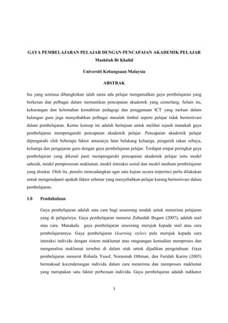 GAYA PEMBELAJARAN PELAJAR DENGAN PENCAPAIAN AKADEMIK PELAJAR
                                     Mashitah Bt Khalid

                              Universiti Kebangsaan Malaysia

                                         ABSTRAK

Isu yang sentiasa dibangkitkan ialah sama ada pelajar mengamalkan gaya pembelajaran yang
berkesan dan pelbagai dalam memastikan pencapaian akademik yang cemerlang. Selain itu,
kekurangan dan kelemahan kemahiran pedagogi dan penggunaan ICT yang meluas dalam
kalangan guru juga menyebabkan pelbagai masalah timbul seperti pelajar tidak bermotivasi
dalam pembelajaran. Kertas konsep ini adalah bertujuan untuk melihat sejauh manakah gaya
pembelajaran mempengaruhi pencapaian akademik pelajar. Pencapaian akademik pelajar
dipengaruhi oleh beberapa faktor antaranya latar belakang keluarga, pengaruh rakan sebaya,
keluarga dan pengajaran guru dengan gaya pembelajaran pelajar. Terdapat empat peringkat gaya
pembelajaran yang dikenal pasti mempengaruhi pencapaian akademik pelajar iaitu model
sahsiah, model pemprosesan maklumat, model interaksi sosial dan model medium pembelajaran
yang disukai. Oleh itu, penulis mencadangkan agar satu kajian secara terperinci perlu dilakukan
untuk mengenalpasti apakah faktor sebenar yang menyebabkan pelajar kurang bermotivasi dalam
pembelajaran.

1.0    Pendahuluan

       Gaya pembelajaran adalah satu cara bagi seseorang mudah untuk menerima pelajaran
       yang di pelajarinya. Gaya pembelajaran menurut Zubaidah Begam (2007), adalah stail
       atau cara. Manakala     gaya pembelajaran seseorang merujuk kepada stail atau cara
       pembelajarannya. Gaya pembelajaran (learning styles) pula merujuk kepada cara
       interaksi individu dengan sistem maklumat atau rangsangan kemudian memproses dan
       menganalisa maklumat tersebut di dalam otak untuk dijadikan pengetahuan. Gaya
       pembelajaran menurut Rohaila Yusof, Norasmah Othman, dan Faridah Karim (2005)
       bermaksud kecenderungan individu dalam cara menerima dan memproses maklumat
       yang merupakan satu faktor perbezaan individu. Gaya pembelajaran adalah indikator


                                              1
 