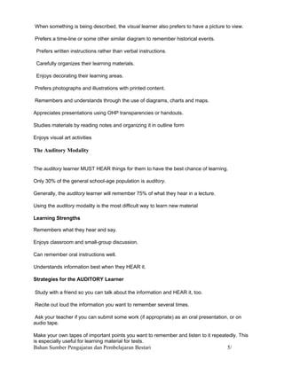 When something is being described, the visual learner also prefers to have a picture to view.

Prefers a time-line or some other similar diagram to remember historical events.

 Prefers written instructions rather than verbal instructions.

 Carefully organizes their learning materials.

 Enjoys decorating their learning areas.

Prefers photographs and illustrations with printed content.

Remembers and understands through the use of diagrams, charts and maps.

Appreciates presentations using OHP transparencies or handouts.

Studies materials by reading notes and organizing it in outline form

Enjoys visual art activities

The Auditory Modality


The auditory learner MUST HEAR things for them to have the best chance of learning.

Only 30% of the general school-age population is auditory.

Generally, the auditory learner will remember 75% of what they hear in a lecture.

Using the auditory modality is the most difficult way to learn new material

Learning Strengths

Remembers what they hear and say.

Enjoys classroom and small-group discussion.

Can remember oral instructions well.

Understands information best when they HEAR it.

Strategies for the AUDITORY Learner

Study with a friend so you can talk about the information and HEAR it, too.

Recite out loud the information you want to remember several times.

 Ask your teacher if you can submit some work (if appropriate) as an oral presentation, or on
audio tape.

Make your own tapes of important points you want to remember and listen to it repeatedly. This
is especially useful for learning material for tests.
Bahan Sumber Pengajaran dan Pembelajaran Bestari                                      5/
 