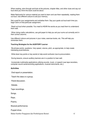 When reading, skim through and look at the pictures, chapter titles, and other clues and say out
loud what you think this book could be about.

Make flashcards for various material you want to learn and use them repeatedly, reading them
out loud. Use different colours to aid your memory.

Set a goal for your assignments and verbalise them. Say your goals out loud each time you
begin work on that particular assignment.

 Read out loud when possible. You need to HEAR the words as you read them to understand
them well.

 When doing maths calculations, use grid paper to help you set your sums out correctly and in
their correct columns.

Use different colours and pictures in your notes, exercise books, etc. This will help you
remember them.

Teaching Strategies for the AUDITORY Learner

 Re-phrase points, questions. Vary speed, volume, pitch, as appropriate, to help create
interesting aural textures.

Write down key points or key words to help avoid confusion due to pronunciation.

During lessons, ensure auditory learners are in a position to hear well.

 Incorporate multimedia applications utilizing sounds, music, or speech (use tape recorders,
computer sound cards/recording applications, musical instruments, etc.).

Activities

Oral report or presentation.

Teach the class or a group.

Panel discussion.

Debate.

Tape recordings.

Songs.

Raps.

Poems.

Musical performance.

Puppet show.
Bahan Sumber Pengajaran dan Pembelajaran Bestari                                        6/
 