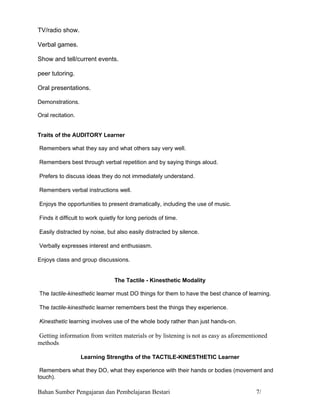 TV/radio show.

Verbal games.

Show and tell/current events.

peer tutoring.

Oral presentations.

Demonstrations.

Oral recitation.


Traits of the AUDITORY Learner

Remembers what they say and what others say very well.

Remembers best through verbal repetition and by saying things aloud.

Prefers to discuss ideas they do not immediately understand.

Remembers verbal instructions well.

Enjoys the opportunities to present dramatically, including the use of music.

Finds it difficult to work quietly for long periods of time.

Easily distracted by noise, but also easily distracted by silence.

Verbally expresses interest and enthusiasm.

Enjoys class and group discussions.

                                        Learning Styles
                                The Tactile - Kinesthetic Modality

The tactile-kinesthetic learner must DO things for them to have the best chance of learning.

The tactile-kinesthetic learner remembers best the things they experience.

Kinesthetic learning involves use of the whole body rather than just hands-on.

Getting information from written materials or by listening is not as easy as aforementioned
methods.

                   Learning Strengths of the TACTILE-KINESTHETIC Learner

 Remembers what they DO, what they experience with their hands or bodies (movement and
touch).

Bahan Sumber Pengajaran dan Pembelajaran Bestari                                      7/
 