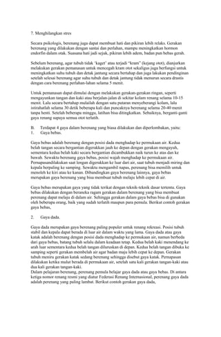 7. Menghilangkan stres
Secara psikologis, berenang juga dapat membuat hati dan pikiran lebih relaks. Gerakan
berenang yang dilakukan dengan santai dan perlahan, mampu meningkatkan hormon
endorfin dalam otak. Suasana hati jadi sejuk, pikiran lebih adem, badan pun bebas gerah.
Sebelum berenang, agar tubuh tidak ‘kaget’ atau terjadi “kram” (kejang otot), dianjurkan
melakukan gerakan pemanasan untuk mencegah kram otot sekaligus juga berfungsi untuk
meningkatkan suhu tubuh dan detak jantung secara bertahap dan juga lakukan pendinginan
setelah selesai berenang agar suhu tubuh dan detak jantung tidak menurun secara drastis
dengan cara berenang perlahan-lahan selama 5 menit.
Untuk pemanasan dapat dimulai dengan melakukan gerakan-gerakan ringan, seperti
mengayunkan tangan dan kaki atau berjalan-jalan di sekitar kolam renang selama 10-15
menit. Lalu secara bertahap mulailah dengan satu putaran menyeberangi kolam, lalu
istirahatlah selama 30 detik beberapa kali dan puncaknya berenang selama 20-40 menit
tanpa henti. Setelah beberapa minggu, latihan bisa ditingkatkan. Sebaiknya, berganti-ganti
gaya renang supaya semua otot terlatih.
B. Terdapat 4 gaya dalam berenang yang biasa dilakukan dan diperlombakan, yaitu:
1. Gaya bebas.
Gaya bebas adalah berenang dengan posisi dada menghadap ke permukaan air. Kedua
belah tangan secara bergantian digerakkan jauh ke depan dengan gerakan mengayuh,
sementara kedua belah kaki secara bergantian dicambukkan naik turun ke atas dan ke
bawah. Sewaktu berenang gaya bebas, posisi wajah menghadap ke permukaan air.
Pernapasandilakukan saat lengan digerakkan ke luar dari air, saat tubuh menjadi miring dan
kepala berpaling ke samping. Sewaktu mengambil napas, perenang bisa memilih untuk
menoleh ke kiri atau ke kanan. Dibandingkan gaya berenang lainnya, gaya bebas
merupakan gaya berenang yang bisa membuat tubuh melaju lebih cepat di air.
Gaya bebas merupakan gaya yang tidak terikat dengan teknik-teknik dasar tertentu. Gaya
bebas dilakukan dengan beraneka ragam gerakan dalam berenang yang bisa membuat
perenang dapat melaju di dalam air. Sehingga gerakan dalam gaya bebas bisa di gunakan
oleh beberapa orang, baik yang sudah terlatih maupun para pemula. Berikut contoh gerakan
gaya bebas,
2. Gaya dada.
Gaya dada merupakan gaya berenang paling populer untuk renang rekreasi. Posisi tubuh
stabil dan kepala dapat berada di luar air dalam waktu yang lama. Gaya dada atau gaya
katak adalah berenang dengan posisi dada menghadap ke permukaan air, namun berbeda
dari gaya bebas, batang tubuh selalu dalam keadaan tetap. Kedua belah kaki menendang ke
arah luar sementara kedua belah tangan diluruskan di depan. Kedua belah tangan dibuka ke
samping seperti gerakan membelah air agar badan maju lebih cepat ke depan. Gerakan
tubuh meniru gerakan katak sedang berenang sehingga disebut gaya katak. Pernapasan
dilakukan ketika mulut berada di permukaan air, setelah satu kali gerakan tangan-kaki atau
dua kali gerakan tangan-kaki.
Dalam pelajaran berenang, perenang pemula belajar gaya dada atau gaya bebas. Di antara
ketiga nomor renang resmi yang diatur Federasi Renang Internasional, perenang gaya dada
adalah perenang yang paling lambat. Berikut contoh gerakan gaya dada,
 