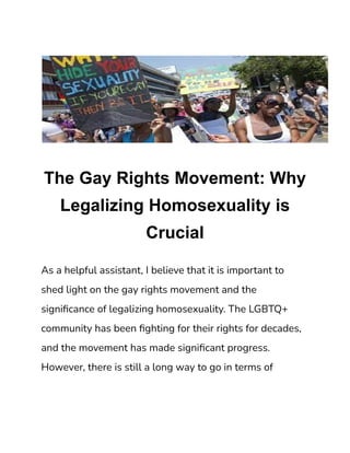 The Gay Rights Movement: Why
Legalizing Homosexuality is
Crucial
As a helpful assistant, I believe that it is important to
shed light on the gay rights movement and the
significance of legalizing homosexuality. The LGBTQ+
community has been fighting for their rights for decades,
and the movement has made significant progress.
However, there is still a long way to go in terms of
 