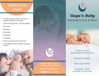 •	 Formally trained, certified, and experts in
pregnancy, children, & parenting
•	 Understanding, tolerant - never feel judged
•	 Informative
•	 Supportive
•	 Dependable
•	 Trustworthy
•	 Considerate
•	 Deliver positive customer experiences
•	 Knowledgable of items available to purchase
in store
Gaya’s Baby
Learning Center & Store
5274 Hanna Avenue
Indianapolis, IN 46227
www.GayasBaby.com
Gayas_Baby
DEDICATED
STAFF
Dedicated and
Knowledgable Employees
Classes Available
Why Gaya’s Baby
Shopping - Items
Available to Purchase
 