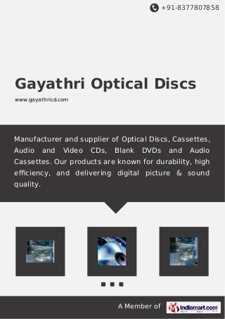 +91-8377807858
A Member of
Gayathri Optical Discs
www.gayathricd.com
Manufacturer and supplier of Optical Discs, Cassettes,
Audio and Video CDs, Blank DVDs and Audio
Cassettes. Our products are known for durability, high
eﬃciency, and delivering digital picture & sound
quality.
 