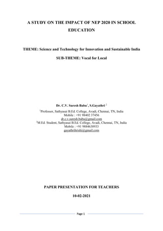 Page 1
A STUDY ON THE IMPACT OF NEP 2020 IN SCHOOL
EDUCATION
THEME: Science and Technology for Innovation and Sustainable India
SUB-THEME: Vocal for Local
Dr. C.V. Suresh Babu1
, S.Gayathri 2
1
Professor, Sathyasai B.Ed. College, Avadi, Chennai, TN, India
Mobile : +91 98402 37456
dr.c.v.suresh.babu@gmail.com
2
M.Ed. Student, Sathyasai B.Ed. College, Avadi, Chennai, TN, India
Mobile : +91 9884638933
gayathrihrishi@gmail.com
PAPER PRESENTATION FOR TEACHERS
10-02-2021
 