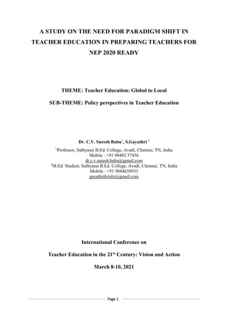 Page 1
A STUDY ON THE NEED FOR PARADIGM SHIFT IN
TEACHER EDUCATION IN PREPARING TEACHERS FOR
NEP 2020 READY
THEME: Teacher Education: Global to Local
SUB-THEME: Policy perspectives in Teacher Education
Dr. C.V. Suresh Babu1
, S.Gayathri 2
1
Professor, Sathyasai B.Ed. College, Avadi, Chennai, TN, India
Mobile : +91 98402 37456
dr.c.v.suresh.babu@gmail.com
2
M.Ed. Student, Sathyasai B.Ed. College, Avadi, Chennai, TN, India
Mobile : +91 9884638933
gayathrihrishi@gmail.com
International Conference on
Teacher Education in the 21st
Century: Vision and Action
March 8-10, 2021
 