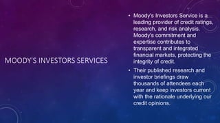 MOODY'S INVESTORS SERVICES
• Moody's Investors Service is a
leading provider of credit ratings,
research, and risk analysis.
Moody's commitment and
expertise contributes to
transparent and integrated
financial markets, protecting the
integrity of credit.
• Their published research and
investor briefings draw
thousands of attendees each
year and keep investors current
with the rationale underlying our
credit opinions.
 