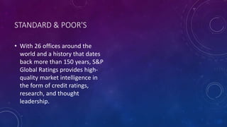 STANDARD & POOR'S
• With 26 offices around the
world and a history that dates
back more than 150 years, S&P
Global Ratings provides high-
quality market intelligence in
the form of credit ratings,
research, and thought
leadership.
 