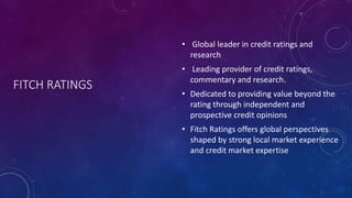 FITCH RATINGS
• Global leader in credit ratings and
research
• Leading provider of credit ratings,
commentary and research.
• Dedicated to providing value beyond the
rating through independent and
prospective credit opinions
• Fitch Ratings offers global perspectives
shaped by strong local market experience
and credit market expertise
 