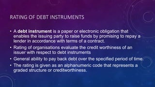 RATING OF DEBT INSTRUMENTS
• A debt instrument is a paper or electronic obligation that
enables the issuing party to raise funds by promising to repay a
lender in accordance with terms of a contract.
• Rating of organisations evaluate the credit worthiness of an
issuer with respect to debt instruments
• General ability to pay back debt over the specified period of time.
• The rating is given as an alphanumeric code that represents a
graded structure or creditworthiness.
 