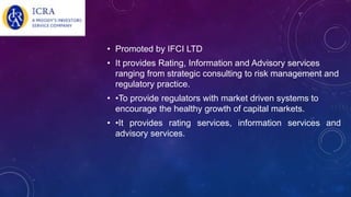 • Promoted by IFCI LTD
• It provides Rating, Information and Advisory services
ranging from strategic consulting to risk management and
regulatory practice.
• •To provide regulators with market driven systems to
encourage the healthy growth of capital markets.
• •It provides rating services, information services and
advisory services.
 