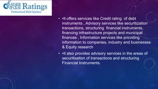 • •It offers services like Credit rating of debt
instruments , Advisory services like securitization
transactions, structuring financial instruments,
financing infrastructure projects and municipal
finances , Information services like providing
information to companies, industry and businesses
& Equity research
• •It also provides advisory services in the areas of
securitisation of transactions and structuring
Financial Instruments.
 
