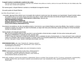 O gayatri mantra é considerado a essência dos vedas. Mas para não sermos muito analíticos e para dar uma utilidade mais prática ao mantra, vamos ver as suas três linhas com oito sílabas cada. Mas nem por isso o estudo será superficial. De maneira geral, o Gayatri Mantra é cantado ou mentalizado da seguinte maneira: As quatro partes do Gayatri Mantra: Aum Bhur Bhuvah Swah ( ॐ भूर्भुव :  स्व :) - invocação, algumas linhas referem que a invocação não é parte do mantra (por isso não aparece nos Upanishads). Gayatri também refere-se à métrica (24) e é um nome comum dos hinos com este nº, existe nesta linha toda uma família de Gayatri-mantras para apoio meditativo e benção da deidade.  Hindi suprime a ultima letra ,  sânscrito não OM BHUR BHUVA(H) SVAH(A) (OM) TAT SAVITUR(A) VARENYAM BHARGO DEVASYA  DHEEMAH  ( Dhimahi , Dhimani) D(H)( I )YOYO NAH(A) PRACHODAYAT(O) Ao protector da existência, da vida, de existência eterna. Livre de dor e cujo contacto liberta os seres das aflições. Que mantém o universo, sustenta a criação e as criaturas. Ao dador da felicidade, ao digno das mais puras oferendas, aquele que dirige as minhas faculdades mentais na direcção correcta. Vamos estudar uma tradução aproximada: OM : de forma simplista podemos dizer que ele é o som primordial, a fonte de toda a criação. Um dos outros nomes pelo qual é conhecido é PRANAVA ou "substrato da vida, princípio vital".  O OM é a base de onde toda a criação tem existência. Ele é o substrato de todo o Conhecimento, é o "pano de fundo" onde o potencial criativo se manifesta. OM é produto da Shakti, ou Poder Criativo da Consciência [Brahman]. Somente a explicação desse mantra daria um livro, mas para o nosso  estudo a definição acima basta. (ver link) BHUR BHUVAH SVAH : são 3 das 7 Vyahritis (lit. "palavras, dizeres")  percebidas pelo sábio Vishwamitra. Representam 3 dos 7 planos de  manifestação da Consciência. As vyahritis mais o OM são usadas como uma introdução ao mantra. BHUR  é tradicionalmente associada ao plano físico. Esotericamente é  a "espiritosfera" (neologia usada para descrever a amplitude  da "atmosfera espiritual" pertinente ao planeta, corpo celeste ou  parte/ambiente sideral) do planeta Terra. BHUR ( भूर् ), existência. Cosmos auto-existente e independente. Eterno e imutável. Sem princípio nem fim. O continuo, permanente, constante.Bhur, também significa Terra, que nos gera e sustenta, que providencia tudo o que necessitamos. Bhur, significa igualmente Prana ou Vida (Respiração). 