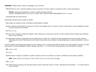 DHEEMAH : Meditar sobre; relativo à meditação. Lê-se "dimarri". DHI-MA-HI ( धीमहि  s.6-8) , absorção meditativa atenta e presente no Cosmos. Implica a cessação de todos os outros pensamentos DHIYO : pensamentos elevados ou nobres, intuição profunda, iluminar  (revelar a Realidade Última). Lê-se com o i duplo, "diio".  DHIYO YO NAH PRACHODAYAT ( धीयो यो न :  प्रचोदयात् ) A devoção pode ter quatro formas: glorificação, agradecimento, perdão ou pedido Após acabar as 3 aprtes (Louvar a Grandeza, Generosidade e Perdão) Nestas 4 palavras reconhecemos a natureza da mente como ligação entre o cosmos e o corpo e observamos a nossa inteligência crescer para nos conduzir à iluminação. DHI-YO ( धीयो  s.1,2)  Sânscrito para “intelecto”, essência do Gayatri. Após realizarmos a natureza da mente no nosso coração temos de dirigir essa influência para o nosso intelecto. A prosperidade material é importante mas secundária para o devoto. Dor e sofrimento são consequências menores quando estamos intoxicados em amrita. Mas temos de viver neste mundo pelo corpo, dirigindo a nossa atenção para o cosmos mantemos o nível de poder. O ganho material é alcançável para aquele que tiver intelecto, mas o intelecto não pode ser obtido, tem estar lá desde o começo. É a base para cultivar as outras qualidades (riqueza, sucesso, boa forma, …). É um dos bens mais preciosos, que é recordado no Gayatri. YO : o que, o qual. YO ( यो  s.3) Significa Quem ou Aquilo, Yo siginfica o sujeito (Cosmos) a quem nos dirigimos, só esse é a perfeiçao livre de todos os defeitos NAH : nosso, de nós, unir, junto, nó. Lê-se "narrá", com o "á" curto, como em água. NAH ( न : s.4)  Nah significa Nosso, não para nós mas para todos os seres. Queremos mudar o mundo. "Vasudhaiva Kutumbakam" – "O mundo inteiro é uma só família”. 