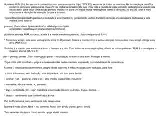 A palavra AUM ( ॐ ), ôm ou om é conhecida como pranava mantra (bija) ( प्रणव मंत्र ), semente de todos os mantras. Na terminologia cientifica podemos comparar ao big-bang, mas em vez de bang seria big-OM que criou toda a realidade, esse conceito pedagógico é usado pela escola solar para exigir uma dicção perfeita impossível para um lingua morta heterogénea como o sânscrito, na escola lunar é mais importante a vibração da intenção do que a do som.  Todo o Mundakopanisad Upanisad é dedicado a este mantra no pensamento védico. Existem centenas de passagens dedicadas a este mantra, uma delas é:  pranavo dhanu sharo hyaatmaa brahm tallakshya muchyate. apramatten vedadhavyam sharavattanmayo bhavet..  A palavra secreta AUM, é o arco, a seta é a mente e o alvo a Atenção. (Mundakopanisad II.ii.4)  “  Toma meu amigo, este arco, esta grande arma do Upanisad. Coloca a mente como a seta e atenção como o alvo, meu amigo. Atinge esse alvo. (MU II.ii.3) Sozinho é a mente, que sustenta a terra, o homem e o céu. Com todas as suas respirações, afasta as outras palavras, AUM é o canal para o Cosmos imortal (MU II.ii.5) Man – pensar, pensar , Tra – interrupção parar – vocalização de som e ultra-som. Proteger a mente. Yoga chitta vritti nirodhah – yoga é a cessassão das ondas mentais, supressão da instabilidade da consciência Mantra: - kirtan(cantico)extroversor, alegre,várias palavras e notas musicais,com tradução, para fora + Japa introversor, sem tradução, uma só palavra, um tom, para dentro - vaikhari (vak – paalvra), vibra o ar, - alto, médio, sussurrado, inaudível - manasika, vibra a mente, +,  pensado * krya – actividade, (Kr – agir) mecânica da emissão do som, pulmões, lingua, dentes, ... * bhava -  sentimento que confere força a krya. Om na Dinamarca, sem sentimento não desenvolve Mantra é Nada (Som, Nadi – rio, corrente, fluxo) com bindu (ponto, gota - bindi)  Tem variantes de época, local, escola  -yoga shakti mission 
