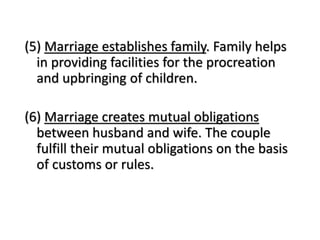 (5) Marriage establishes family. Family helps
in providing facilities for the procreation
and upbringing of children.
(6) Marriage creates mutual obligations
between husband and wife. The couple
fulfill their mutual obligations on the basis
of customs or rules.
 