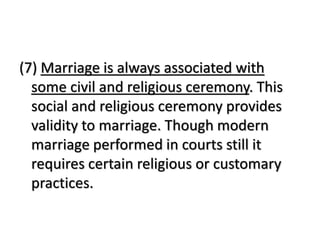 (7) Marriage is always associated with
some civil and religious ceremony. This
social and religious ceremony provides
validity to marriage. Though modern
marriage performed in courts still it
requires certain religious or customary
practices.
 