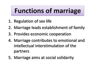 1. Regulation of sex life
2. Marriage leads establishment of family
3. Provides economic cooperation
4. Marriage contributes to emotional and
intellectual interstimulation of the
partners
5. Marriage aims at social solidarity
Functions of marriage
 