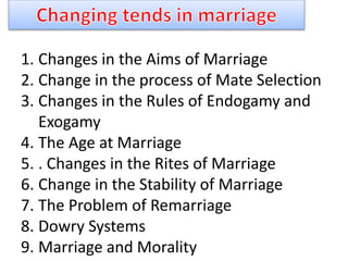 1. Changes in the Aims of Marriage
2. Change in the process of Mate Selection
3. Changes in the Rules of Endogamy and
Exogamy
4. The Age at Marriage
5. . Changes in the Rites of Marriage
6. Change in the Stability of Marriage
7. The Problem of Remarriage
8. Dowry Systems
9. Marriage and Morality
 