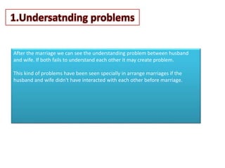 After the marriage we can see the understanding problem between husband
and wife. If both fails to understand each other it may create problem.
This kind of problems have been seen specially in arrange marriages if the
husband and wife didn't have interacted with each other before marriage.
 