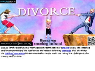 Divorce (or the dissolution of marriage) is the termination of amarital union, the canceling
and/or reorganizing of the legal duties and responsibilities of marriage, thus dissolving
the bonds of matrimony between a married couple under the rule of law of the particular
country and/or state.
 