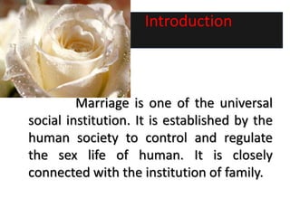 Introduction
Marriage is one of the universal
social institution. It is established by the
human society to control and regulate
the sex life of human. It is closely
connected with the institution of family.
 