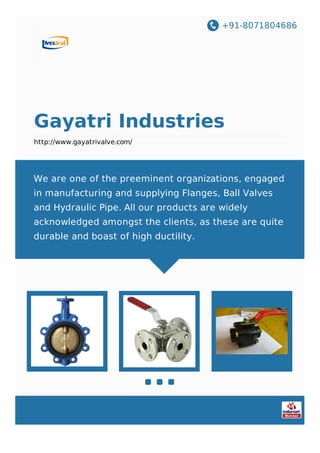 +91-8071804686
Gayatri Industries
http://www.gayatrivalve.com/
We are one of the preeminent organizations, engaged
in manufacturing and supplying Flanges, Ball Valves
and Hydraulic Pipe. All our products are widely
acknowledged amongst the clients, as these are quite
durable and boast of high ductility.
 