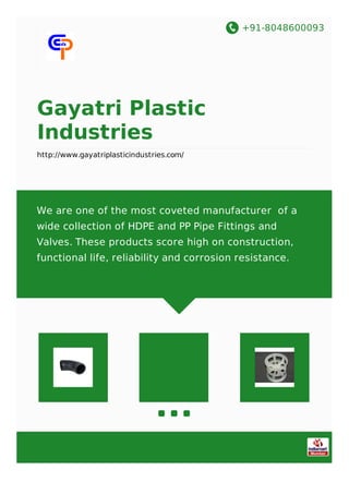 +91-8048600093
Gayatri Plastic
Industries
http://www.gayatriplasticindustries.com/
We are one of the most coveted manufacturer of a
wide collection of HDPE and PP Pipe Fittings and
Valves. These products score high on construction,
functional life, reliability and corrosion resistance.
 