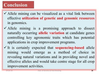 19-Jan-20 38
Conclusion
 Allele mining can be visualized as a vital link between
effective utilization of genetic and genomic resources
in genomics.
 Allele mining is a promising approach to dissect
naturally occurring allelic variation at candidate genes
controlling key agronomic traits which has potential
applications in crop improvement programs.
 It is certainly expected that sequencing-based allele
mining would emerge as a method of choice in
revealing natural variations and in providing novel and
effective alleles and would take centre stage for all crop
improvement activities.
Dept. of Genetics & Plant Breeding
 