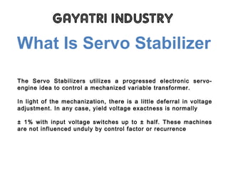 What Is Servo Stabilizer
The Servo Stabilizers utilizes a progressed electronic servo-
engine idea to control a mechanized variable transformer.
In light of the mechanization, there is a little deferral in voltage
adjustment. In any case, yield voltage exactness is normally
± 1% with input voltage switches up to ± half. These machines
are not influenced unduly by control factor or recurrence
 