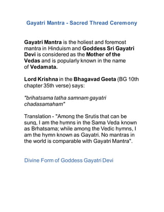 Gayatri Mantra - Sacred Thread Ceremony
Gayatri Mantra is the holiest and foremost
mantra in Hinduism and Goddess Sri Gayatri
Devi is considered as the Mother of the
Vedas and is popularly known in the name
of Vedamata.
Lord Krishna in the Bhagavad Geeta (BG 10th
chapter 35th verse) says:
"brihatsama tatha samnam gayatri
chadasamaham"
Translation - "Among the Srutis that can be
sung, I am the hymns in the Sama Veda known
as Brhatsama; while among the Vedic hymns, I
am the hymn known as Gayatri. No mantras in
the world is comparable with Gayatri Mantra".
Divine Form of Goddess Gayatri Devi
 