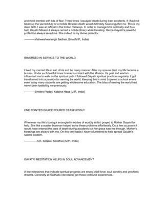 and mind tremble with lots of fear. Three times I escaped death during train accidents. If I had not
taken up the sacred duty of a mobile librarian death would definitely have engulfed me. This is my
deep faith. I was an official in the Indian Railways. In order to manage time optimally and thus
help Gayatri Mission I always carried a mobile library while traveling. Hence Gayatri’s powerful
protection always saved me. She indeed is my divine protector.

------------Vishweshwarsingh Badhair, Bina (M.P., India)




IMMERSED IN SERVICE TO THE WORLD



I lived my married life in eat, drink and be merry manner. After my spouse died, my life became a
burden. Under such fearful times I came in contact with the Mission. Its goal and wisdom
influenced me to walk on the spiritual path. I followed Gayatri spiritual practices regularly. It got
transformed into a passion for serving the world. Keeping this in mind I opened a school where
even today many students are getting wholesome education. The bliss of serving the world had
never been tasted by me previously.

------------Shridevi Yadav, Kataina Hasa (U.P., India)




ONE POINTED GRACE POURED CEASELESSLY



Whenever my life’s boat got entangled in eddies of worldly strife I prayed to Mother Gayatri for
help. She like a master boatman helped solve these problems effortlessly. On a few occasions I
would have entered the jaws of death during accidents but her grace saw me through. Mother’s
blessings are always with me. On this very basis I have volunteered to help spread Gayatri’s
sacred wisdom.

--------------N.R. Solanki, Sendhva (M.P., India)




GAYATRI MEDITATION HELPS IN SOUL ADVANCEMENT



A few milestones that indicate spiritual progress are strong vital force, soul sanctity and prophetic
dreams. Generally all Sadhaks (devotees) get these profound experiences.
 