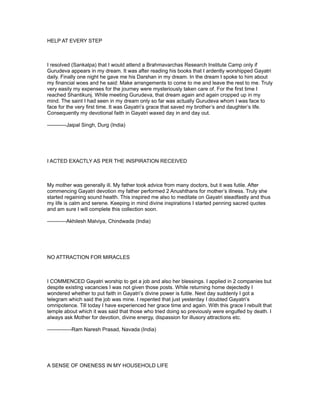 HELP AT EVERY STEP



I resolved (Sankalpa) that I would attend a Brahmavarchas Research Institute Camp only if
Gurudeva appears in my dream. It was after reading his books that I ardently worshipped Gayatri
daily. Finally one night he gave me his Darshan in my dream. In the dream I spoke to him about
my financial woes and he said: Make arrangements to come to me and leave the rest to me. Truly
very easily my expenses for the journey were mysteriously taken care of. For the first time I
reached Shantikunj. While meeting Gurudeva, that dream again and again cropped up in my
mind. The saint I had seen in my dream only so far was actually Gurudeva whom I was face to
face for the very first time. It was Gayatri’s grace that saved my brother’s and daughter’s life.
Consequently my devotional faith in Gayatri waxed day in and day out.

-----------Jaipal Singh, Durg (India)




I ACTED EXACTLY AS PER THE INSPIRATION RECEIVED



My mother was generally ill. My father took advice from many doctors, but it was futile. After
commencing Gayatri devotion my father performed 2 Anushthans for mother’s illness. Truly she
started regaining sound health. This inspired me also to meditate on Gayatri steadfastly and thus
my life is calm and serene. Keeping in mind divine inspirations I started penning sacred quotes
and am sure I will complete this collection soon.

-----------Akhilesh Malviya, Chindwada (India)




NO ATTRACTION FOR MIRACLES



I COMMENCED Gayatri worship to get a job and also her blessings. I applied in 2 companies but
despite existing vacancies I was not given those posts. While returning home dejectedly I
wondered whether to put faith in Gayatri’s divine power is futile. Next day suddenly I got a
telegram which said the job was mine. I repented that just yesterday I doubted Gayatri’s
omnipotence. Till today I have experienced her grace time and again. With this grace I rebuilt that
temple about which it was said that those who tried doing so previously were engulfed by death. I
always ask Mother for devotion, divine energy, dispassion for illusory attractions etc.

--------------Ram Naresh Prasad, Navada (India)




A SENSE OF ONENESS IN MY HOUSEHOLD LIFE
 