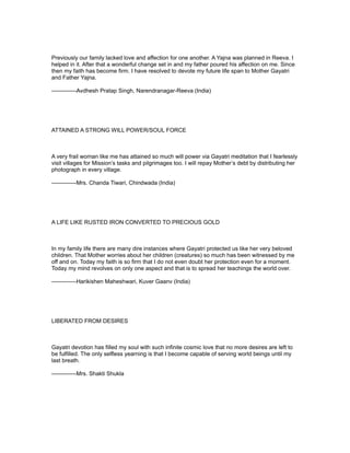 Previously our family lacked love and affection for one another. A Yajna was planned in Reeva. I
helped in it. After that a wonderful change set in and my father poured his affection on me. Since
then my faith has become firm. I have resolved to devote my future life span to Mother Gayatri
and Father Yajna.

-------------Avdhesh Pratap Singh, Narendranagar-Reeva (India)




ATTAINED A STRONG WILL POWER/SOUL FORCE



A very frail woman like me has attained so much will power via Gayatri meditation that I fearlessly
visit villages for Mission’s tasks and pilgrimages too. I will repay Mother’s debt by distributing her
photograph in every village.

-------------Mrs. Chanda Tiwari, Chindwada (India)




A LIFE LIKE RUSTED IRON CONVERTED TO PRECIOUS GOLD



In my family life there are many dire instances where Gayatri protected us like her very beloved
children. That Mother worries about her children (creatures) so much has been witnessed by me
off and on. Today my faith is so firm that I do not even doubt her protection even for a moment.
Today my mind revolves on only one aspect and that is to spread her teachings the world over.

-------------Harikishen Maheshwari, Kuver Gaanv (India)




LIBERATED FROM DESIRES



Gayatri devotion has filled my soul with such infinite cosmic love that no more desires are left to
be fulfilled. The only selfless yearning is that I become capable of serving world beings until my
last breath.

-------------Mrs. Shakti Shukla
 