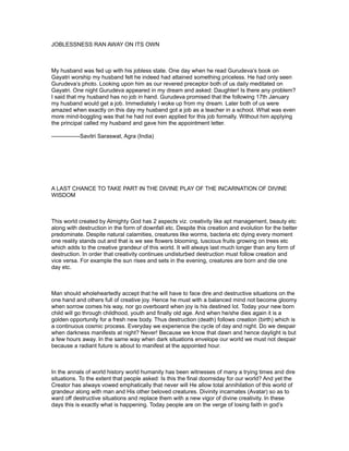 JOBLESSNESS RAN AWAY ON ITS OWN



My husband was fed up with his jobless state. One day when he read Gurudeva’s book on
Gayatri worship my husband felt he indeed had attained something priceless. He had only seen
Gurudeva’s photo. Looking upon him as our revered preceptor both of us daily meditated on
Gayatri. One night Gurudeva appeared in my dream and asked: Daughter! Is there any problem?
I said that my husband has no job in hand. Gurudeva promised that the following 17th January
my husband would get a job. Immediately I woke up from my dream. Later both of us were
amazed when exactly on this day my husband got a job as a teacher in a school. What was even
more mind-boggling was that he had not even applied for this job formally. Without him applying
the principal called my husband and gave him the appointment letter.

---------------Savitri Saraswat, Agra (India)




A LAST CHANCE TO TAKE PART IN THE DIVINE PLAY OF THE INCARNATION OF DIVINE
WISDOM



This world created by Almighty God has 2 aspects viz. creativity like apt management, beauty etc
along with destruction in the form of downfall etc. Despite this creation and evolution for the better
predominate. Despite natural calamities, creatures like worms, bacteria etc dying every moment
one reality stands out and that is we see flowers blooming, luscious fruits growing on trees etc
which adds to the creative grandeur of this world. It will always last much longer than any form of
destruction. In order that creativity continues undisturbed destruction must follow creation and
vice versa. For example the sun rises and sets in the evening, creatures are born and die one
day etc.



Man should wholeheartedly accept that he will have to face dire and destructive situations on the
one hand and others full of creative joy. Hence he must with a balanced mind not become gloomy
when sorrow comes his way, nor go overboard when joy is his destined lot. Today your new born
child will go through childhood, youth and finally old age. And when he/she dies again it is a
golden opportunity for a fresh new body. Thus destruction (death) follows creation (birth) which is
a continuous cosmic process. Everyday we experience the cycle of day and night. Do we despair
when darkness manifests at night? Never! Because we know that dawn and hence daylight is but
a few hours away. In the same way when dark situations envelope our world we must not despair
because a radiant future is about to manifest at the appointed hour.



In the annals of world history world humanity has been witnesses of many a trying times and dire
situations. To the extent that people asked: Is this the final doomsday for our world? And yet the
Creator has always vowed emphatically that never will He allow total annihilation of this world of
grandeur along with man and His other beloved creatures. Divinity incarnates (Avatar) so as to
ward off destructive situations and replace them with a new vigor of divine creativity. In these
days this is exactly what is happening. Today people are on the verge of losing faith in god’s
 