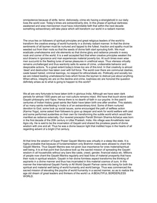 omnipotence because of strife, terror, dishonesty, crime etc having a stranglehold in our daily
lives the world over. Today’s times are extraordinarily dire. In this phase of spiritual darkness
awakened and wise men/women must have indomitable faith that within the next decade
something extraordinary will take place which will transform our world in a radiant manner.



The onus lies on followers of spiritual principles and great religious leaders of the world to
transform the creative energy of world humanity in a divinely radiant manner. In that the divine
sentiments of all laymen must be nurtured and tapped to the fullest. Inaction and apathy must be
weeded out from their roots so that the seeds of divine faith start sprouting forth. We must
eradicate unwholesome and vile elements so that divine glory and radiance prevails in every
nook and corner of the world. It is a well accepted fact that when creative principles weaken the
soul drowns in ignorance and man experiences material poverty too. At such times even wise
men succumb to the fleeting lures of sense pleasures in unethical ways. Thus vileness virtually
remains unchallenged and thus wantonly sells its wares of crime, undesirable behavior and
despicable actions. To a great extent today’s times too are of this kind. In that creativity is almost
‘dead’ and destruction has taken over with full force. The world over there are communal clashes,
caste based hatred, criminal leanings, no respect for ethics/ideals etc. Politically and socially too
we are indeed leading unwholesome lives which forces the layman to distrust just about anything.
When ethics, integrity etc are on the decline and crime, lowliness etc are honored the question
definitely arises as to what is going to happen to this world?



We all are very fortunate to have taken birth in glorious India. Although we have seen dark
periods for almost 1500 years yet our root culture remains intact. We have that touch stone called
Gayatri philosophy and Yajna. Hence there is no dearth of faith in our psyche. In the past 6
centuries of Indian history great saints like Kabir have taken birth one after another. This statistic
of so many saints manifesting in India is of an extraordinary kind. Some of them nurtured
devotion to God, some took up social issues, some encouraged the path of selfless action
(Karma Yoga), some asked their followers to give up despair and work for world welfare with zest
and some performed austerities on their own for transforming the subtle world which would then
manifest as radiance externally. Our revered preceptor Pandit Shriram Sharma Acharya was born
in the first decade of the 20th century in Uttar Pradesh, India. His village was Anvalkheda near
Agra city. He is said to be the incarnation of Gayatri and shared the priceless pearls of divine
wisdom with one and all. Thus he was a divine beacon light that instilled hope in the hearts of all
regarding advent of a bright 21st century.



At that time the wisdom of Super Power Gayatri Mantra was virtually in a sleep like state. It is
highly probable that because of fundamentalism only Brahmin males were allowed to chant the
Gayatri Mantra. Thus Gayatri Mantra was not given due importance for ones material/spiritual
well being. It is at that point that Gurudeva took up the sacred mission of spreading the Gayatri
wisdom in all households without any bars like caste, creed, gender, financial status etc. Millions
of people now chant the Gayatri Mantra regularly and lead lives of material prosperity that have
their roots in spiritual wisdom. Gayatri in her divine formless aspect transforms the thinking of
aspirants in a divine manner and thus has incarnated in this material cosmos of ours. In this
manner the International Gayatri Family or All World Gayatri Parivar came into being for both the
spiritual and material well being of world humanity and world beings. Thus was commenced the
sacred mission of elevating the psyche of world humanity in a sacred manner, so as to realize the
age old dream of great leaders and thinkers of the world i.e. A BEAUTIFUL BORDERLESS
WORLD.
 