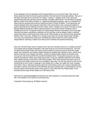 Every alphabet of the 24 alphabets of the Gayatri Mantra is a ray if divine light. They have all
those seeds that help the human psyche transform into divinity and hence sacredness. The sun is
the deity of Gayatri and is known for its 7 faces, 7 horses, 7 weapons and 7 rays. And yet it
predominates with the vital force (Prana Shakti) of Gayatri called Savita. The 24 letters of Gayatri
Mantra contain both Ridhi and Sidhi i.e. material and spiritual prosperity. One can understand its
deep import by studying the profound meaning of each of these 24 letters. True supremacy can
only be attained when one prospers materially in this world when it has a strong foundation of
spiritual well being and imbibing of human values, ethics, integrity and a sense of service to world
beings. Material supremacy without spiritual values is a sure shot recipe of leading a life of
downfall and sorrow. The sacred mission of Prajna Avatar (Wisdom Incarnation) is to encourage
mankind to prosper scientifically, materially etc but that they must be deeply rooted in spiritual
values that usher in well being of the entire world. Prajna Avatar is not a divine human being like
Krishna, Ram, Christ etc. Instead it is a strong cosmic wave of a Divine Super Power (Shakti).
The more any individual the world over manifests this Divine Power the more he/she will be
responsible for ushering a radiant 21st century full of material and spiritual well being.



How can a Divine Power which is beyond name and form transform this era in a radiant manner?
The answer will be actually witnessed in the near future by one and all the world over. This very
formless Divine Super Power will induce world humanity to renounce psychic taints like anger,
greed, lust, hatred etc and instead imbibe wholesome qualities like oneness of soul, cosmic love,
sense of service to all, integrity and ethics. Twenty six Ashwamedha Yajnas conducted so far
have given a fair bit of proof for this wonderful transformation. Thousands have given up lowly
actions and behavior. Many have renounced alcohol, drug and cigarette addictions and instead
have imbibed divinity of soul (60 to 100 million people). They have resolved seriously to give up
inner taints and imbibe human and divine qualities in their soul. On this very basis our era can be
transformed so as to usher in Satyuga or the Golden Era. It does not matter too much if people
have faith in this or otherwise because when the world history of the next couple of decades will
be written it will be clear that the world definitely has been transformed in a sacred/divine manner.
And the credit of this transformation will be given to none other than the Prajna Avatar or the
formless Divine Super Power spoken of in the above lines.


Send mail to heenakapadia@shriramsharma.com with questions or comments about this web
site. This website is not meant for commercial use.

Copyright © www.awgp.org All Rights reserved
 