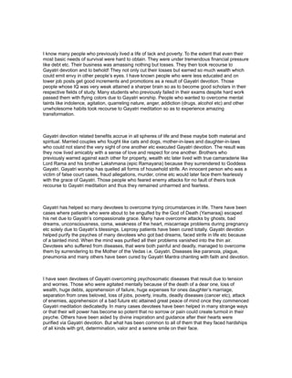 I know many people who previously lived a life of lack and poverty. To the extent that even their
most basic needs of survival were hard to obtain. They were under tremendous financial pressure
like debt etc. Their business was amassing nothing but losses. They then took recourse to
Gayatri devotion and lo behold! They not only cut their losses but earned so much wealth which
could emit envy in other people’s eyes. I have known people who were less educated and on
lower job posts get good increments and promotions as a result of Gayatri devotion. Those
people whose IQ was very weak attained a sharper brain so as to become good scholars in their
respective fields of study. Many students who previously failed in their exams despite hard work
passed them with flying colors due to Gayatri worship. People who wanted to overcome mental
taints like indolence, agitation, quarreling nature, anger, addiction (drugs, alcohol etc) and other
unwholesome habits took recourse to Gayatri meditation so as to experience amazing
transformation.



Gayatri devotion related benefits accrue in all spheres of life and these maybe both material and
spiritual. Married couples who fought like cats and dogs, mother-in-laws and daughter-in-laws
who could not stand the very sight of one another etc executed Gayatri devotion. The result was
they now lived amicably with a sense of love and respect for one another. Brothers who
previously warred against each other for property, wealth etc later lived with true camaraderie like
Lord Rama and his brother Lakshmana (epic Ramayana) because they surrendered to Goddess
Gayatri. Gayatri worship has quelled all forms of household strife. An innocent person who was a
victim of false court cases, fraud allegations, murder, crime etc would later face them fearlessly
with the grace of Gayatri. Those people who feared enemy attacks for no fault of theirs took
recourse to Gayatri meditation and thus they remained unharmed and fearless.



Gayatri has helped so many devotees to overcome trying circumstances in life. There have been
cases where patients who were about to be engulfed by the God of Death (Yamaraaj) escaped
his net due to Gayatri’s compassionate grace. Many have overcome attacks by ghosts, bad
dreams, unconsciousness, coma, weakness of the heart, miscarriage problems during pregnancy
etc solely due to Gayatri’s blessings. Leprosy patients have been cured totally. Gayatri devotion
helped purify the psyches of many devotees who got bad dreams, faced strife in life etc because
of a tainted mind. When the mind was purified all their problems vanished into the thin air.
Devotees who suffered from diseases, that were both painful and deadly, managed to overcome
them by surrendering to the Mother of the Vedas i.e. Gayatri. Diseases like paranoia, plague,
pneumonia and many others have been cured by Gayatri Mantra chanting with faith and devotion.



I have seen devotees of Gayatri overcoming psychosomatic diseases that result due to tension
and worries. Those who were agitated mentally because of the death of a dear one, loss of
wealth, huge debts, apprehension of failure, huge expenses for ones daughter’s marriage,
separation from ones beloved, loss of jobs, poverty, insults, deadly diseases (cancer etc), attack
of enemies, apprehension of a bad future etc attained great peace of mind once they commenced
Gayatri meditation dedicatedly. In many cases devotees have been helped in many strange ways
or that their will power has become so potent that no sorrow or pain could create turmoil in their
psyche. Others have been aided by divine inspiration and guidance after their hearts were
purified via Gayatri devotion. But what has been common to all of them that they faced hardships
of all kinds with grit, determination, valor and a serene smile on their face.
 