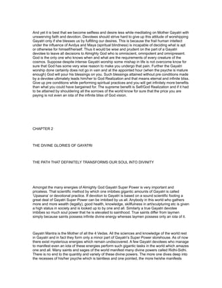 And yet it is best that we become selfless and desire less while meditating on Mother Gayatri with
unswerving faith and devotion. Devotees should strive hard to give up this attitude of worshipping
Gayatri only if she blesses us by fulfilling our desires. This is because the frail human intellect
under the influence of Avidya and Maya (spiritual blindness) is incapable of deciding what is apt
or otherwise for himself/herself. Thus it would be wise and prudent on the part of a Gayatri
devotee to leave all decisions to Almighty God who is omniscient, omnipotent and omnipresent.
God is the only one who knows when and what are the requirements of every creature of the
cosmos. Suppose despite intense Gayatri worship some mishap in life is not overcome know for
sure that God has some very wise reason to make you undergo that pain. Further the Gayatri
worship done certainly does not go in vain and at the appointed hour (when the psyche is mature
enough) God will pour his blessings on you. Such blessings attained without pre conditions made
by a devotee ultimately leads him/her to God Realization and that means eternal and infinite bliss.
Give up pre conditions while performing spiritual practices and you will get infinitely more benefits
than what you could have bargained for. The supreme benefit is Self/God Realization and if it had
to be attained by shouldering all the sorrows of the world know for sure that the price you are
paying is not even an iota of the infinite bliss of God vision.




CHAPTER 2



THE DIVINE GLORIES OF GAYATRI



THE PATH THAT DEFINITELY TRANSFORMS OUR SOUL INTO DIVINITY




Amongst the many energies of Almighty God Gayatri Super Power is very important and
priceless. That scientific method by which one imbibes gigantic amounts of Gayatri is called
‘Upasana’ or devotional practice. If devotion to Gayatri is based on a sound scientific footing a
great deal of Gayatri Super Power can be imbibed by us all. Anybody in this world who gathers
more and more wealth (legally), good health, knowledge, skillfulness in art/sculpturing etc is given
a high status in society and is looked up to by one and all. Similarly a true Gayatri devotee
imbibes so much soul power that he is elevated to sainthood. True saints differ from laymen
simply because saints possess infinite divine energy whereas laymen possess only an iota of it.



Gayatri Mantra is the Mother of all the 4 Vedas. All the sciences and knowledge of the world rest
in Gayatri and in fact they form only a minor part of Gayatri’s Super Power storehouse. As of now
there exist mysterious energies which remain undiscovered. A few Gayatri devotees who manage
to manifest even an iota of these energies perform such gigantic tasks in the world which amazes
one and all. Many saints and sages of the world manifest many divine powers called Ridhi-Sidhi.
There is no end to the quantity and variety of these divine powers. The more one dives deep into
the recesses of his/her psyche which is taintless and one pointed, the more he/she manifests
 