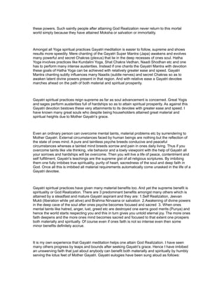 these powers. Such saintly people after attaining God Realization never return to this mortal
world simply because they have attained Moksha or salvation or immortality.



Amongst all Yoga spiritual practices Gayatri meditation is easier to follow, supreme and shows
results more speedily. Mere chanting of the Gayatri Super Mantra (Japa) awakens and evolves
many powerful and secret Chakras (plexus) that lie in the deep recesses of ones soul. Hatha
Yoga involves practices like Kundalini Yoga, Shat Chakra Vedhan, Naadi Shodhan etc and one
has to perform many intense austerities. Instead if one chants the Gayatri Mantra with devotion
these goals of Hatha Yoga can be achieved with relatively greater ease and speed. Gayatri
Mantra chanting subtly influences many Naadis (subtle nerves) and secret Chakras so as to
awaken latent divine powers present in that region. And with relative ease a Gayatri devotee
marches ahead on the path of both material and spiritual prosperity.



Gayatri spiritual practices reign supreme as far as soul advancement is concerned. Great Yogis
and sages perform austerities full of hardships so as to attain spiritual prosperity. As against this
Gayatri devotion bestows these very attainments to its devotee with greater ease and speed. I
have known many great souls who despite being householders attained great material and
spiritual heights due to Mother Gayatri’s grace.



Even an ordinary person can overcome mental taints, material problems etc by surrendering to
Mother Gayatri. External circumstances faced by human beings are nothing but the reflection of
the state of ones mind. A pure and taintless psyche breeds conducive and peaceful
circumstances whereas a tainted mind breeds sorrow and pain in ones daily living. Thus if you
overcome taints like vile thinking, vile behavior and a lowly viewpoint with the help of Gayatri all
your sorrows and hardships will be overcome. Then you will live a life of peace, contentment and
self fulfillment. Gayatri’s teachings are the supreme gist of all religious scriptures. By imbibing
them one fully imbibes true spirituality, purity of heart, sacredness of the soul and deep faith in
God. Once all this is imbibed all material requirements automatically come unasked in the life of a
Gayatri devotee.



Gayatri spiritual practices have given many material benefits too. And yet the supreme benefit is
spirituality or God Realization. There are 3 predominant benefits amongst many others which is
attained by a steadfast and mature Gayatri aspirant and they are: 1.Self Realization, Jeevan
Mukti (liberation while yet alive) and Brahma Nirvaana or salvation 2.Awakening of divine powers
in the deep cave of the soul after ones psyche becomes focused and sacred 3. When ones
mental taints like hatred, anger, lust, greed etc are destroyed one earns good merits (Punya) and
hence the world starts respecting you and this in turn gives you untold eternal joy. The more ones
faith deepens and the more ones mind becomes sacred and focused to that extent one prospers
both materially and spiritually. Of course even if ones faith is not so intense even then some
minor benefits definitely accrue.



It is my own experience that Gayatri meditation helps one attain God Realization. I have seen
many others progress by leaps and bounds after seeking Gayatri’s grace. Hence I have imbibed
an unswerving faith that just about anybody can benefit both materially and spiritually by humbly
serving the lotus feet of Mother Gayatri. Gayatri eulogies have been sung aloud as follows:
 