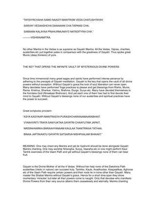 “TATDIYRCHAHA SAMO NAASTI MANTROM VEDA CHATUSHTAYAY.

SARVAY VEDAASHCHA DAANAANI CHA TAPANSI CHA.

SAMAANI KALAYAA PRAHURMUNAYO NATADITYRA CHA.”

---------VISHWAAMITRA.



No other Mantra in the Vedas is as supreme as Gayatri Mantra. All the Vedas, Yajnas, charities,
austerities etc put together pales in comparison with the greatness of Gayatri. Thus spoke great
Munis (deep thinkers) of yore.



THE KEY THAT OPENS THE INFINITE VAULT OF MYSTERIOUS DIVINE POWERS



Since time immemorial many great sages and saints have performed intense penance by
adhering to the precepts of Gayatri meditation. Gayatri is the key that opens the vault of all divine
powers without exception. Without Gayatri’s grace the lock of soul liberation can never open.
Many devotees have performed Yoga practices to please and get blessings from Rishis, Munis,
Rama, Krishna, Shankar, Vishnu, Brahma, Durga, Surya etc. Many have devoted themselves to
the formless God (Niraakaar Brahman). And yet each one of them has had to first devote their
mind to Gayatri. Without Gayatri’s blessings none of our austerities and spiritual practices have
the power to succeed.



Great scriptures proclaim:

“ASYA KASYAAPI MANTRASYA PURASHCHARANAMAARABHAIT.

VYAAHVRITI TRAYA SANYUKTAA GAYATRI CHAAYUTAM JAPAIT.

NRISINHAARKA BARAAHYANAAM KAULAA TAANTRIKAA TATHAA.

BINAA JAPTAVAATU GAYATRI SATSARVA NISHPHALAM BHAVAIT.”



MEANING: One may chant any Mantra and yet its Vyahvriti should be done alongside Gayatri
Mantra chanting. One may worship Nrisingha, Surya, Vaaraha etc or one might perform Kaul
Tantrik exercises of the Vaam Path and yet without Gayatri’s blessings none of them can bear
fruit.



Gayatri is the Divine Mother of all the 4 Vedas. Without her help none of the Dakshina Path
austerities (Vedic in nature) can succeed truly. Tantriks, Kauls, Avadhootas, Kaapaalikas, Aghoras
etc of the Vaam Path require certain powers and their roots lie in none other than Gayatri. Many
master the Shabar Mantra without Gayatri’s grace. Hence for a short time span they show
momentary ‘miracles’ but later all their powers come to naught. Only that devotee who manifests
Divine Powers from their very source attains them ceaselessly and eternally. Mantra chanting
 