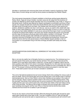 devotees or mendicants who renounce their home and hearth in search of spiritual joy. Both
these class of human beings can avail the divine powers as blessings from Mother Gayatri.



The most special characteristic of Gayatri meditation is that those spiritual goals attained by
Rishis, Munis, Yogis etc living in forests, mountain caves etc (far away from the humdrum of
society) are attained by those Gayatri devotees who live a householder’s way of life i.e. living in a
fast paced world. A definite goal attained by Gayatri worshippers is purification and focus of their
psyche. Any Gayatri devotee who chants the Gayatri Mantra with one pointed faith and devotion
will attain purity of thought word and deed. Vile qualities start diminishing in their psyche and
positive, wholesome qualities wax day in and day out. Just as you wash a dirty vessel with soap
water so that it starts glistening, just as you wipe of the thick layer of dust on a mirror so that you
can see your face clearly reflected in it, just as you remove the thick layer of ash in a coal furnace
so that the fire blazes forth brightly in the same way Gayatri cleanses the psyche of its devotee
and this helps the devotee’s previously latent divine powers manifest in full strength. Thus not
only does the devotee prosper both materially and spiritually but he/she becomes a very
important instrument of Almighty God to usher in world peace and brotherhood. Anyone who
drinks the divine milk from the sacred bosom of Divine Mother Gayatri (whether a man of
renunciation or a householder living in the thick of things) will attain both bodily and mental
sanctity.




GAYATRI MEDITATION OVERCOMES ALL SORROWS OF THE WORLD WITHOUT
EXCEPTION



Man is not only the rightful heir of Almighty God but is a royal prince too. The individual soul is a
part and parcel of the cosmic soul whom laymen call God. This royal prince (man) has all the
qualities of his royal father (God) albeit in seed form. A small spark of a gigantic inferno has the
same qualities of the inferno from where it emanated. Despite this it is very clear that man lives a
very demeaned life today i.e. despite possessing divine qualities he lives a downfallen life. Why is
this so? The answer is obvious and that is these divine powers are present in only their seed
form. These latent powers have yet not been activated or awakened.



The Lord is Sat (eternal existence) but we human beings (God’s heir) undergo the vicious cycle of
birth and death. God is Chit (divine light) and human beings swim in this terrible ocean of spiritual
darkness/ignorance. God our Holy Father is divine bliss manifest and we wallow in the ocean of
sorrow and pain. Hence a serious question arises in the mind of a deeply thinking person: Why
this anomaly? God (King of this cosmos) sent his prince (mankind) in this world so as to live life
royally and look upon it as a divine sport (Lila). And yet the bare reality is that man today is living
a life of hell and strife. The little joy that he gets is transient and sure enough after a short time
span hardships and anguish rule the roost. Why is it that that eternal (divine) bliss eludes
mankind and thus forces him to wallow in pain and agony?



Fire by its very nature is full of heat and light. When this blazing fire slowly gets doused its upper
region gets covered with a thick layer of ash. Thus the 2 qualities of fire viz. heat and light get
covered by ash and cannot be seen or experienced by us. Fire covered by ash will not emit much
 