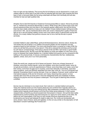 heat nor light and lies listlessly. The burning fire full of brilliance can be demeaned to a lowly and
useless state by a thick layer of as that covers its potential light and heat. Now suppose this thick
layer of ash is removed totally the fire lying underneath will blaze forth terrifically and will also
manifest its heat and light qualities fully.



Almighty God is Sat-Chit-Ananda or Existence-Consciousness-Bliss in nature. Hence his princely
heir i.e. mankind too should be eternal bliss in nature. While living a life of divine sport (Lila) man
should experience bliss and only bliss in this heavenly garden called world. And yet this divine
bliss has been totally veiled by a lowly and vile intellect. A lowly intellect breeds nothing but strife
and sorrow in life. Just as mentioned above when ash covers a blazing fire’s quality of heat and
light so too a vile and tainted intellect covers man’s true nature which is eternal bliss oozing with
divinity. It is a lowly intellect that perforce induces man to live a hell like life akin to penal
servitude.



A tainted intellect is also called Maya, spiritual blindness/ignorance, demonic nature, Avidya etc.
The thicker this veil of taints in our intellect and psyche greater are the hardships and dire
situations faced by that individual. The more ones physical body is covered by a cake of filth the
more one will feel itchy and emit a foul stench. If this dirt is reduced the itchiness and foul smell
too will reduce correspondingly. If the body is devoid of dirt and filth it will remain in good health
and less disease prone. But the more this filth attacks our body and settles on it the more one is
prone to diseases that maybe fatalistic too. A tainted intellect and psyche can be compared to filth
settling on the physical body. It induces unwholesome characteristics like fear, restlessness,
agitation, stress, worry etc in our inner personality.



Today the world over, people are full of stress and tension. Some are unhappy because of
illnesses, some face marital anguish, some are childless, some face business losses, some do
not get job promotions, some are apprehensive of failure, some face false court cases, some fear
their enemy, some face struggle due to injustice, some face disloyalty in friendship, some fear
dowry problems, some are painfully separated from their dear ones etc. Thus as Lord Budha had
declared: Everywhere there is sorrow and pain. Even our religious, financial, social, political and
international aspects of life are full of tension and misery. Assuming that a person is more
mentally alert even then at some point in time the widespread taints and misdeeds of others
influence his psyche and thus his peace is destroyed. Thus his goal of attaining bliss remains
unfulfilled.



Sorrow may be individual or at a macro level; their roots lie in a tainted intellect and psyche.
Today this material world is so full of sense pleasures and comforts that it logically seems our
entire lives should be full of joy and nothing but joy. Man possesses a priceless body, mind and
intellect which logically should extract a lot of joy from these sense pleasures. In fact a gross
viewpoint tells us that this joy should exceed even that present in heaven. And yet the bare reality
experienced by world humanity says that everyone is in agony for some reason or the other, life
seems dry and meaningless in the long run and virtually everyone experiences life to be
burdensome and hence wait listlessly for death to take over. Our minds are bombarded with
worry, tension, fears of future, taints and agitation. Is this not very similar to the description of hell
described in ancient mythology like Puranas etc?
 