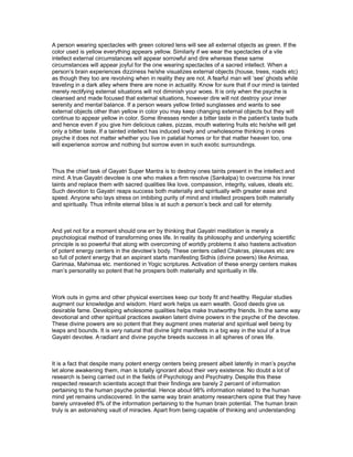 A person wearing spectacles with green colored lens will see all external objects as green. If the
color used is yellow everything appears yellow. Similarly if we wear the spectacles of a vile
intellect external circumstances will appear sorrowful and dire whereas these same
circumstances will appear joyful for the one wearing spectacles of a sacred intellect. When a
person’s brain experiences dizziness he/she visualizes external objects (house, trees, roads etc)
as though they too are revolving when in reality they are not. A fearful man will ‘see’ ghosts while
traveling in a dark alley where there are none in actuality. Know for sure that if our mind is tainted
merely rectifying external situations will not diminish your woes. It is only when the psyche is
cleansed and made focused that external situations, however dire will not destroy your inner
serenity and mental balance. If a person wears yellow tinted sunglasses and wants to see
external objects other than yellow in color you may keep changing external objects but they will
continue to appear yellow in color. Some illnesses render a bitter taste in the patient’s taste buds
and hence even if you give him delicious cakes, pizzas, mouth watering fruits etc he/she will get
only a bitter taste. If a tainted intellect has induced lowly and unwholesome thinking in ones
psyche it does not matter whether you live in palatial homes or for that matter heaven too, one
will experience sorrow and nothing but sorrow even in such exotic surroundings.



Thus the chief task of Gayatri Super Mantra is to destroy ones taints present in the intellect and
mind. A true Gayatri devotee is one who makes a firm resolve (Sankalpa) to overcome his inner
taints and replace them with sacred qualities like love, compassion, integrity, values, ideals etc.
Such devotion to Gayatri reaps success both materially and spiritually with greater ease and
speed. Anyone who lays stress on imbibing purity of mind and intellect prospers both materially
and spiritually. Thus infinite eternal bliss is at such a person’s beck and call for eternity.



And yet not for a moment should one err by thinking that Gayatri meditation is merely a
psychological method of transforming ones life. In reality its philosophy and underlying scientific
principle is so powerful that along with overcoming of worldly problems it also hastens activation
of potent energy centers in the devotee’s body. These centers called Chakras, plexuses etc are
so full of potent energy that an aspirant starts manifesting Sidhis (divine powers) like Animaa,
Garimaa, Mahimaa etc. mentioned in Yogic scriptures. Activation of these energy centers makes
man’s personality so potent that he prospers both materially and spiritually in life.



Work outs in gyms and other physical exercises keep our body fit and healthy. Regular studies
augment our knowledge and wisdom. Hard work helps us earn wealth. Good deeds give us
desirable fame. Developing wholesome qualities helps make trustworthy friends. In the same way
devotional and other spiritual practices awaken latent divine powers in the psyche of the devotee.
These divine powers are so potent that they augment ones material and spiritual well being by
leaps and bounds. It is very natural that divine light manifests in a big way in the soul of a true
Gayatri devotee. A radiant and divine psyche breeds success in all spheres of ones life.



It is a fact that despite many potent energy centers being present albeit latently in man’s psyche
let alone awakening them, man is totally ignorant about their very existence. No doubt a lot of
research is being carried out in the fields of Psychology and Psychiatry. Despite this these
respected research scientists accept that their findings are barely 2 percent of information
pertaining to the human psyche potential. Hence about 98% information related to the human
mind yet remains undiscovered. In the same way brain anatomy researchers opine that they have
barely unraveled 8% of the information pertaining to the human brain potential. The human brain
truly is an astonishing vault of miracles. Apart from being capable of thinking and understanding
 