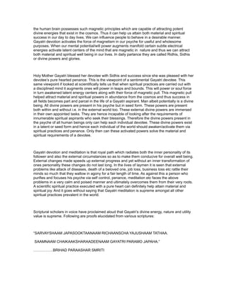 the human brain possesses such magnetic principles which are capable of attracting potent
divine energies that exist in the cosmos. Thus it can help us attain both material and spiritual
success in our day to day lives. We can influence people to behave in a desirable manner.
Gayatri devotion activates the force of magnetism in our psyche for useful and wholesome
purposes. When our mental potential/will power augments manifold certain subtle electrical
energies activate latent centers of the mind that are magnetic in nature and thus we can attract
both material and spiritual well being in our lives. In daily parlance they are called Ridhis, Sidhis
or divine powers and glories.



Holy Mother Gayatri blessed her devotee with Sidhis and success since she was pleased with her
devotee’s pure hearted penance. This is the viewpoint of a sentimental Gayatri devotee. This
same viewpoint if looked at scientifically tells us that when spiritual practices are carried out with
a disciplined mind it augments ones will power in leaps and bounds. This will power or soul force
in turn awakened latent energy centers along with their force of magnetic pull. This magnetic pull
helped attract material and spiritual powers in abundance from the cosmos and thus success in
all fields becomes part and parcel in the life of a Gayatri aspirant. Man albeit potentially is a divine
being. All divine powers are present in his psyche but in seed form. These powers are present
both within and without i.e. in the external world too. These external divine powers are immersed
in their own appointed tasks. They are hence incapable of looking after the requirements of
innumerable spiritual aspirants who seek their blessings. Therefore the divine powers present in
the psyche of all human beings only can help each individual devotee. These divine powers exist
in a latent or seed form and hence each individual of the world should awaken/activate them via
spiritual practices and penance. Only then can these activated powers solve the material and
spiritual requirements of a devotee.



Gayatri devotion and meditation is that royal path which radiates both the inner personality of its
follower and also the external circumstances so as to make them conducive for overall well being.
External changes made speeds up external progress and yet without an inner transformation of
ones personality these changes do not last long. In the lives of laymen it is seen that external
problems like attack of diseases, death of a beloved one, job loss, business loss etc rattle their
minds so much that they wallow in agony for a fair length of time. As against this a person who
purifies and focuses his psyche via self control, penance, meditation etc faces the above
problems in a very calm and poised manner and ultimately overcomes them from their very roots.
A scientific spiritual practice executed with a pure heart can definitely help attain material and
spiritual joy. And it goes without saying that Gayatri meditation is supreme amongst all other
spiritual practices prevalent in the world.



Scriptural scholars in voice have proclaimed aloud that Gayatri’s divine energy, nature and utility
value is supreme. Following are proofs elucidated from various scriptures:



“SARVAYSHAAM JAPASOOKTAANAAM RICHAANSCHA YAJUSHAAM TATHAA.

SAAMNAAM CHAIKAAKSHARAADEENAAM GAYATRI PARAMO JAPAHA.”

…………….BRIHAD PARAASHAR SMRITI
 