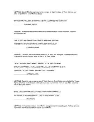 MEANING: Gayatri Mantra reigns supreme amongst all Japa Sootras, all Vedic Mantras and
other single lettered seed Mantras (Beej).



“ITI VEDA PAVITRAANYA BHIHITPANI AIBHYA SAAVITREE VISHISHYATAY.”

………………..SHANKHA SMRITI



MEANING: By themselves all Vedic Mantras are sacred and yet Gayatri Mantra is supreme
amongst them all.



“SAPTA KOTI MAHAAMANTRAA GAYATRI NAAYIKAA SMRITAA.

AADI DEVAA HYUPAASANTAY GAYATRI VEDA MAATARAM.”

…………………….KURMA PURANA



MEANING: Gayatri is like the supreme general of an army and demigods ceaselessly worship
Holy Mother Gayatri. Gayatri is the Mother of all the 4 Vedas.



“TADITYARICHAA SAMO NAASTI MANTRO VEDACHATUSHTAYAY.

SARVAYVEDAANSCHA YAJNAANSCHA DAANAANI CHA TAPAANSI CHA.

SAMAANI KALAYAA PRAAHURMUNAYO NA TADITYARIK.”

……………………..YAAJNAVALKYA



MEANING: Gayatri is supreme amongst all Vedic Mantras. Great Rishis opine that all the Vedas,
Yajnas, charities, austerities etc put together are not equivalent to even an iota of the priceless
nature of Gayatri Mantra.



“DURLABHAA SARVAMANTRAYSHU GAYATRI PRANAVAANVITAA.

NA GAAYATRYADHIKAM KINCHIT TRAYEESHUPARIGEEYATAY.”

…………………….HAAREETA



MEANING: In the entire world no other Mantra is as potent and rare as Gayatri. Nothing is more
supreme in the Vedas apart from Gayatri Super Mantra.
 
